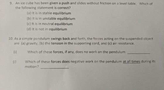An ice cube has been given a push and slides without friction on a level table. Which of the following statement is correct? 9. (a) It is in stable equilibrium (b) It is in unstable equilibrium (c) It is in neutral equilibriunm (d) It is not in equilibrium 10. As a simple pendulum swings back and forth, the forces acting on the suspended object are (a) gravity, (b) the tension in the supporting cord, and (c) air resistance. (i) Which of these forces, if any, does no work on the pendulum (i) Which of these forces does negative work on the pendulum at all times during its motion?
