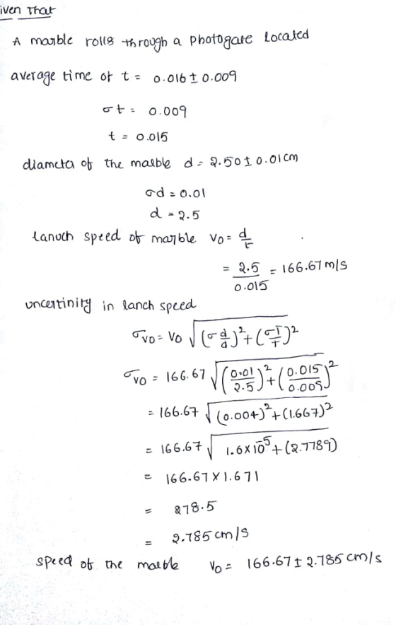 iven that A madle rolle h roogh a Photogare Located average time ot t= 0.016±0.009 t = 0.015 duameta ob the maable d- 9.501 0.01cm d冫o.ol d = 2.5 anoch Speed or mai ble vo- r = 8-5 166.61 mis o.015 uncetinity in lanch speed 66. 6712 o.oIS 166.67 ↓ (0.004)+(1.667) 166.6 1.6X10 + (27789) 166.67 X 1.671 VO 4.5 0.00S 18.5 - 9.785 cm /S ot the mol be vo 166.67 t 2.185 cm), s