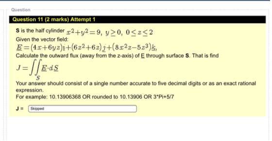 Question Question 11 (2 marks) Attempt 1 S is the half cylinder (2+y2 =9, y>0, 0<x<2 Given the vector field: E=(43c+6y2)2+(62