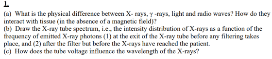(a) What is the physical difference between X- rays, y -rays, light and radio waves? How do they interact with tissue (in the absence of a magnetic field)? (b) Draw the X-ray tube spectrum, i.e., the intensity distribution of X-rays as a function of the frequency of emitted X-ray photons (1) at the exit of the X-ray tube before any filtering takes place, and (2) after the filter but before the X-rays have reached the patient. (c) How does the tube voltage influence the wavelength of the X-rays?