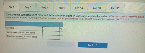 Req 1 Reg 2 Reg 3 Reg 4 Req 5A Reg 5B Req 5C Compute the companys CM ratio and its break-even point in unit sales and dollar