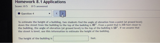 Homework 8.1 Applications Score: 0/5 0/5 answered Question 4 To estimate the height of a building, two students find the angl