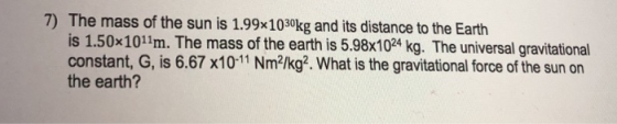 7) The mass of the sun is 1.99x1030kg and its distance to the Earth is 1.50x1011m. The mass of the earth is 5.98x1024 kg. The universal gravitational constant, G, is 6.67 x10-11 Nm2/kg2. What is the gravitational force of the sun on the earth?