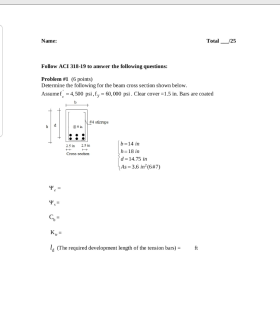 Name: Total__/25 Follow ACI 318-19 to answer the following questions: Problem #1 (6 points) Determine the following for the b