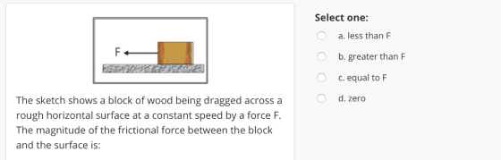 Select one: a. less than F b. greater than F c. equal to F d. zero O The sketch shows a block of wood being dragged across a rough horizontal surface at a constant speed by a force F The magnitude of the frictional force between the block and the surface is