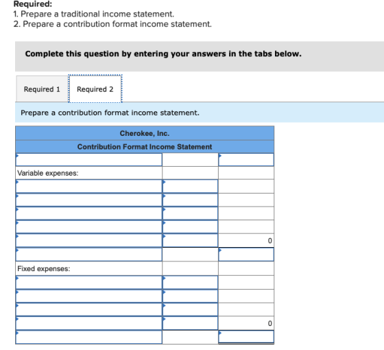 Required: 1. Prepare a traditional income statement. 2. Prepare a contribution format income statement. Complete this question by entering your answers in the tabs below. Required 1Required 2 Prepare a contribution format income statement. Cherokee, Inc. Contribution Format Income Statement Variable expenses: 0 Fixed expenses: 0