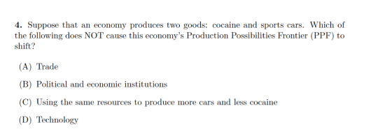 4. Suppose that an economy produces two goods: cocaine and sports cars. Which of the following does NOT cause this economys Production Possibilities Frontier (PPF) to shift? (A) Trade (B) Political and economic institutions (C) Using the same resources to produce more cars and less cocaine (D) Technology