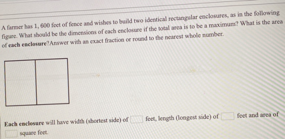 A farmer has 1, 600 feet of fence and wishes to build two identical rectangular enclosures, as in the following figure. What