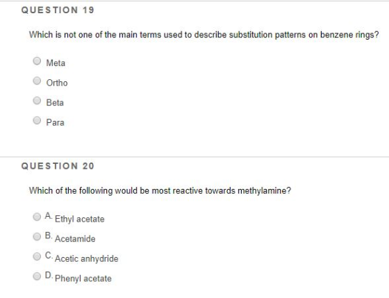 QUESTION 19 Which is not one of the main terms used to describe substitution patterns on benzene rings? O Meta Ortho Beta Para QUESTION 20 Which of the following would be most reactive towards methylamine? A. Ethyl acetate OB. Acetamide O C. Acetic anhydride OPhenyl acetate