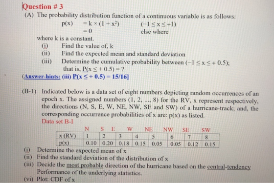 Question # 3 (A) The probability distribution function of a continuous variable is as follows: p(x) k x (1+x2) 0 G1Sx3+1) else where where k is a constant. (i) (ii) (iii) Find the value of, k Find the expected mean and standard deviation Determine the cumulative probability between (-1 that is, P(x+0.5)? x + 0.5); Answer-hints: (iii)i P(x 0.5) 15/16] Indicated below is a data set of eight numbers depicting random occurrences of an epoch x. The assigned numbers (1. 2,. 8) for the RV, x represent respectively, the directions (N, S, E, W, NE, NW, SE and SW) of a hurricane-track; and, the corresponding occurrence probabilities of x are: p(x) as listed. Data set B-I (B-1) 4 p(x)0.10 0.20 0.18 0.15 0.05 0.05 0.12 0.15 (i) Determine the expected mean of x (ii) Find the standard deviation of the distribution of x (ii) Decide the most probable direction of the hurricane based on the central-tendency Performance of the underlying statistics. (vi) Plot: CDF of x