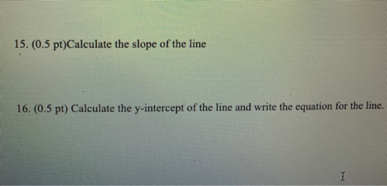 15. (0.5 pt)Calculate the slope of the line 16. (0.5 pt) Calculate the y-intercept of the line and write the equation for the