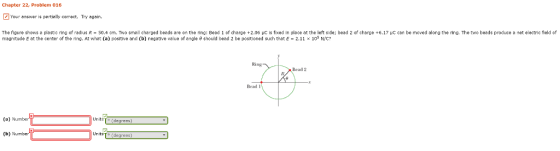 Chapter 22, Problem 016 Z Your answer is partially comect, Try again. The figure shows a plastic ring of radius R 50.4 cm. Two small charged beads are on the ring: Bei 1 of charge +2.06 uc is fixed in place at the left side; bead 2 of charge +6.17 vC can be moved along the ring. The two beads produce a net electric field of and magnitude E at the center of the ring. At what (a) positive and (b) negative value of angle should bead 2 be oned such that E 2.11 x 105 NWC Ring Bead 2 Bead (a) Numbe Units To degrees) (b) Number