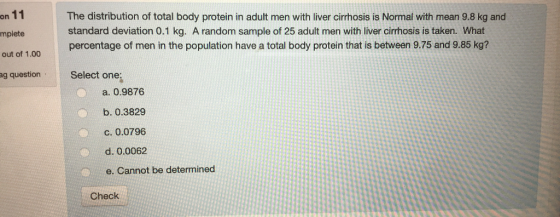 on 11 The distribution of total body protein in adult men with liver cirrhosis is Normal with mean 9.8 kg and standard deviation 0.1 kg. A random sample of 25 adult men with liver cirrhosis is taken. What percentage of men in the population have a total body protein that is between 9.75 and 9.85 kg? mplete out of 1.00 ag questionSelect one: a 0.9876 b. 0.3829 c. 0.0796 d. 0.0062 e. Cannot be determined Check