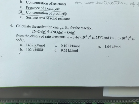 b. Concentration ofreactants c. Presence of a catalysts d. Concentration of products e. Surface area of solid reactant 4. Calculate the activation energy, Ea, for the reaction 2N205(g) → 4NO2(g) + O2(g) from the observed rate constants: k-3.46x10-5 s-1 at 25°C and k= 1.5x10-3 s-1 at 55°C e. 1.04 kJ/mol a. 1437 kJ/mol c. 0.101 kJ/mol b. 102 kJ/mol d. 9.62 kJ/mol CCOCOCCOCOCOOCLCOCCOO0008000