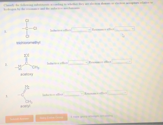 Classify the followin hydrogen by the resonance and the inductive mechanisms g substituents according to whether they are electron donors or electron acceptors relative to Cl -C-C 1. Inductive effect ﹀ Resonance effect | trichloromethyl O: inductive effect L- ffect 2. Resonance e -5 へCH3 acetoxy O: 3. Inductive effect Resonance effect ! CH3 acetyl Submit Answer Retry Entire Group more group attempts remaining
