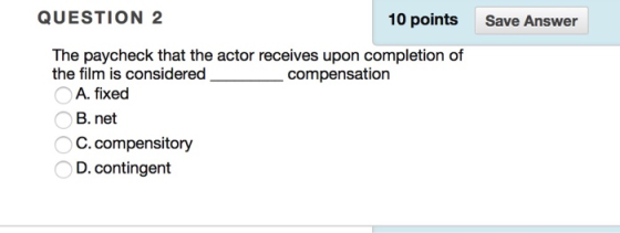 QUESTION 2 10 points Save Answer The paycheck that the actor receives upon completion of the film is considered compensation A. fixed B. net C.compensitory D. contingent