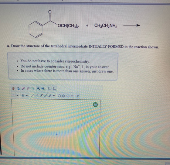 OCH(CH3)2 + CH3CH_NH2 a. Draw the structure of the tetrahedral intermediate INITIALLY-FORMED in the reaction shown. • You do