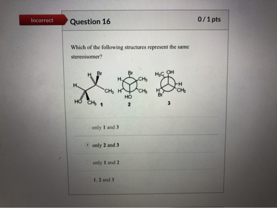 0/1pts Incorrect Question 16 Which of the following structures represent the same stereoisomer? Br Br CHs H. CH H CH HO CHS B