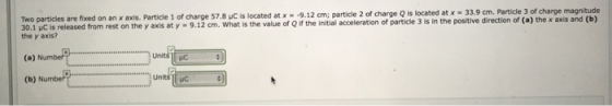 Two particles are fixed on an x axis. Particle 1 of charge 57.8 uC is located at x-9.12 cm; particle 2 of charge Q is located at x - 33.9 cm. 30.1 μC īs released from rest on the y axis at y-9.12 cm. what is the value of Qifthe initial acceleration of partide 3 is in the positive direction of (a) the x axis and (b) the y axis? particle 3 of charge magnitude (a) N (b) Numbe