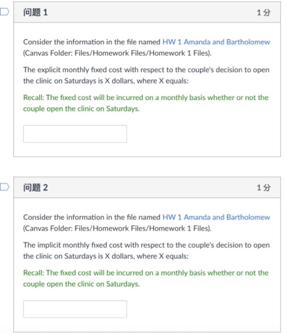 D 问题1 1分 Consider the information in the file named HW 1 Amanda and Bartholomew (Canvas Folder: Files/Homework Files/Homework 1 Files). The explicit monthly fixed cost with respect to the couples decision to open the clinic on Saturdays is X dollars, where X equals: Recall: The fixed cost will be incurred on a monthly basis whether or not the couple open the clinic on Saturdays. D! 问题2 1分 Consider the information in the file named HW 1 Amanda and Bartholomew Canvas Folder: Files/Homework Files/Homework 1 Files). The implicit monthly fixed cost with respect to the couples decision to open the clinic on Saturdays is X dollars, where X equals: Recall: The fixed cost will be incurred on a monthly basis whether or not the couple open the clinic on Saturdays.