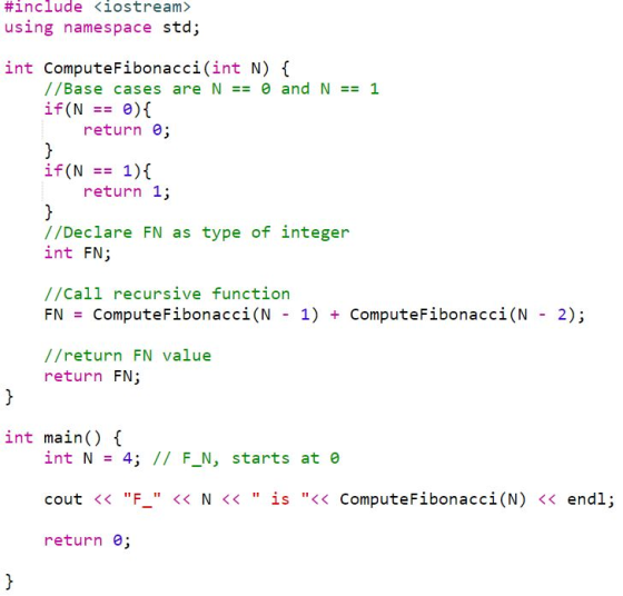 #include く!ostream» using namespace std; int ComputeFibonacci(int N) ( //Base cases are N == e and N == 1 return e if(N 1)( return 1; //Declare FN as type of integer int FN; all recursive function //C FN = ComputeFibonaccǐ(N - 1) + ComputeFibonacci(N - 2); //return FN value return FN; int main( int N 4; // F_N, starts at e cout << - << N << İs << ComputeFibonacci(N) << endl return e;
