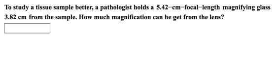To study a tissue sample better, a pathologist holds a 5.42-cm-focal-length magnifying glass 3.82 cm from the sample. How much magnification can he get from the lens?