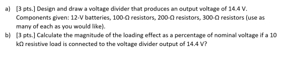 a) [3 pts.] Design and draw a voltage divider that produces an output voltage of 14.4 V. Components given: 12-V batteries, 10