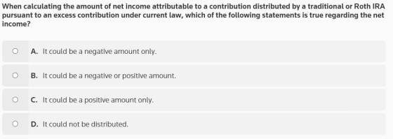 When calculating the amount of net income attributable to a contribution distributed by a traditional or Roth IRA pursuant to an excess contribution under current law, which of the following statements is true regarding the net income? O A. It could be a negative amount only O B. It could be a negative or positive amount. C. It could be a positive amount only. O D. It could not be distributed.