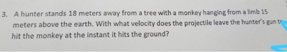 A hunter stands 18 meters away from a tree with a monkey hanging from a limb 15 meters above the earth. With what velocity does the projectile leave the hunters gun t hit the monkey at the instant it hits the ground? 3.