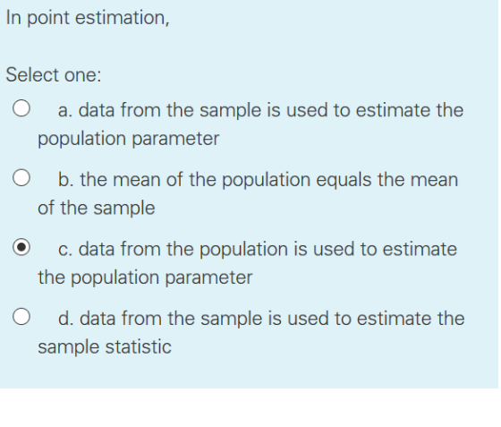 In point estimation, Select one: O a. data from the sample is used to estimate the population parameter O b. the mean of the