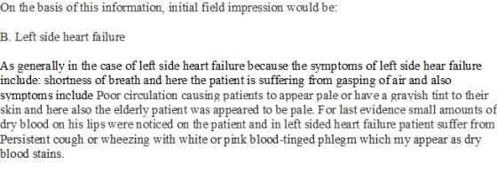 On the basis of this information, initial field impression would be: B. Left side heart failure As generally in the case of left side heart failure because the symptoms of left side hear failure include: shortness of breath and here the patient is suffering from gasping of air and also symptoms include Poor circulation causing patients to appear pale or have a grayish tint to their and here also the elderly patient dry blood on his lips were noticed on the patient and in left sided heart failure patient suffer from Persistent cough or wheezing with white or pink blood-tinged phlegm which my appear as dry blood stains