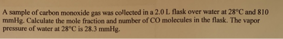 A sample of carbon monoxide gas was collected in a 2.0 L flask over water at 28°C and 810 mmHg. Calculate the mole fraction a