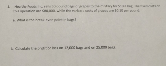 Healthy Foods Inc. sells 50-pound bags of grapes to the military for $10 a bag. The fixed costs of this operation are $80,000, while the variable costs of grapes are $0.10 per pound. 1. a. What is the break-even point in bags? b. Calculate the profit or loss on 12,000 bags and on 25,000 bags.