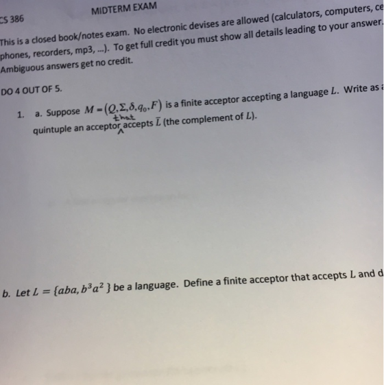 S 386 MIDTERM EXAM This is a closed book/notes exam. No electronic devises are allowed (calculators, computers, ce phones, recorders, mp3, .. To get full credit you must show all details leading to your answer Ambiguous answers get no credit. DO 4 OUT OF 5 (Q, ,5.90, F) is a finite acceptor accepting a language L, write as i that 1. a. Suppose M quintuple an acceptor accepts L (the complement of L). b. Let L (aba, b3a2] be a language. Define a finite acceptor that accepts L and d