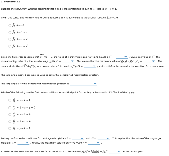 3. Problems 2.3 Suppose that f(x,y)=xy, with the constraint that x and y are constrained to sum to 1. That is, x +y = 1 Given this constraint, which of the following functions of x is equivalent to the original functionfx,y)=xy? f (x) = x2 f (x) = 1-r f (x) -x-x2 f(x) = x + x2 using the first order condition that f . (x) = 0, the value of x that maximizes f(x) (andfx,y)) is x- corresponding value of y that maximizesfx,y) is y - second derivative off (x),f(A) = , evaluated at x*, is equal tof. (x*) = ▼ . Given this value of x, the ▼ . This means that the maximum value off(x,y) isf(x)* ▼ The ▼ , which satisfies the second order condition for a maximum The langrange method can also be used to solve this constrained maximization problenm The langrangian for this constrained maximization problem is Which of the following are the first order conditions for a critical point for the langranian function L? Check all that apply dL dy dL dL dL Solving the first order conditions for this Lagra nian yields x* multiplier λ = ▼ andy*- ▼ . This implies that the value of the langrange ▼ . Finally, the maximum value offix*.y*)-x*y* In order for the second order condition for a critical point to be satisfied, fiif2 2-2h2hfz +fz2h2 at the critical point.