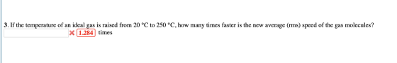 3. If the temperature of an ideal gas is raised from 20 °C to 250 °C, how many times faster is the new average (rms) speed of
