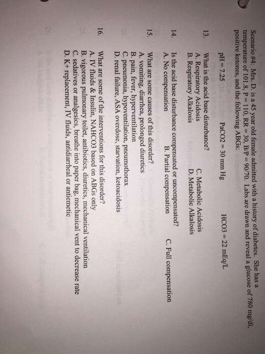 Scenario #4: Mrs. D. is a 45 year old female admitted with a history of diabetes. She has a temperature of 101.8, P 110, RR- 30, B/P-90/70. Labs are drawn and reveal a glucose of 780 mg positive ketones, and the following ABGs: pH 7.25 PaCO2 30 mm Hg HCO3- 22 mEq/L What is the acid base disturbance? A. Respiratory Acidosis B. Respiratory Alkalosis 13. C. Metabolic Acidosis D. Metabolic Alkalosis Is the acid base disturbance compensated or uncompensated? A. No compensation 14. B. Partial compensation C. Full compensation What are some causes of this disorder? A. vomiting, diarrhea, prolonged diuretics B. pain, fever, hyperventilation C. pneumonia, hypoventilation, pneumothorax D. renal failure, ASA overdose, starvation, ketoacidosis 15. What are some of the interventions for this disorder? A. IV fluids & Insulin, NAHCO3 based on ABGs only B. vigorous pulmonary toilet, antibiotics, diuretics, mechanical ventilation C. sedatives or analgesics, breathe into paper bag, mechanical vent to decrease rate D. K+ replacement, IV fluids, antidiarrheal or antiemetic 16.