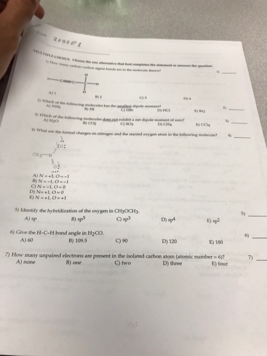 Rossel A) 1 n) 2 2 A) NIt B) HI Br2 3) Which of the following 3) molecules does.not exhibit a net dipole moment of ero don.ot D) CH4 E) CCl4 4) What are the formal charges on nitrogen and the starred oxygen atom in the following moleculet 4 CH3-N B)N--1, 0-1 5) 5) Identify the hybridization of the oxygen in CH3OCH3 B) sp5 C) sp3 D) sp4 E) sp2 A) sp 6) 6) Give the H-C-H bond angle in H2CO. A) 60 B) 109.5 C) 90 D) 120 E) 180 7) 7) How many unpaired electrons are present in the isolated carbon atom (atomic number-6)7 A) none B) one C) two D) three E) four