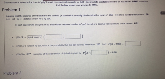 Enter numerical values as fractions in p/q format, or as decimals accurate to 0.01. Intermediate calculations need to be accurate to 0.001 to ensure that the final answers are accurate to 0.01 Problem 1 Suppose that the distance o feet. Let X distance in feet for a fly ball. of fly balls hit to the outfield (in baseball) is normally distributed with a mean of 350 feet and a standard deviation of 60 In each appropriate box you are to enter either a rational number in p/q format or a decimal value accurate to the nearest 0. (3%) x ~ |(pick one) fly ball what is the probability that this ball traveled fewer than 220 feet? P(x <220)- P(X < q )-080 (3%) The 80th percentile of the distribution of fly balls is given by c. Problem 2
