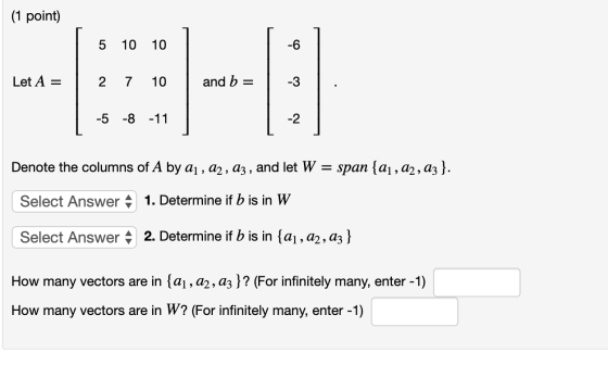 (1 point) 5 10 10 Let A = 2 7 10 and b= -5 -8 -11 Denote the columns of A by aj, a2, az , and let W = span {aj, 22,03}. Selec