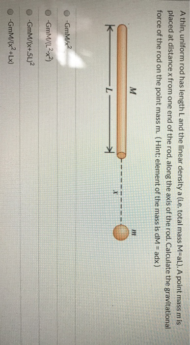 A thin, uniform rod has length L and the linear density a (i.e. total mass M=al). A point mass m is placed at distance x from