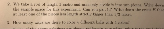 2. We take a rod of length 1 metre and randomly divide it into two pieces. Write down the sample space for this experiment. Can you plot it? Write down the event E that at least one of the pieces has length strictly bigger than 1/2 metre. 3. How many ways are there to color n different balls with 4 colors?