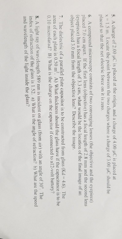 5. A charge of 2.00 ?0is placed at the origin, and a charge of 4.00 ?C is placed at 1.5 m. Locate the point between the two charges where a charge of 3.00 uC should be placed so that the net electric force on it is zero. 6. A compound microscope consists of two converging lenses (the objective and the eyepiece) placed 7.0 cm apart. If the first lens (objective) has a focal length of 2.8 mm and the second lens (eyepiece) has a focal length of 3.3 cm, what would be the location of the final image of an object placed 3.0 mm from the objective lens? Describe the image. 7. The dielectric of a parallel plate capacitor is to be constructed from glass (Kd 4.6). The of each plate is 0.50 m2. A) What thickness should the glass have if the capacitance is to be 0.10 microfarad? B) What is the charge on the capacitor if connected to al2-volt battery 8. A light ray of wavelength 589 nm is incident on glass (from air) with an angle of 30. The index of refraction of the glass is 1.52. a) What is the angle of refraction? b) What are the speed and wavelength of the light inside the glass?