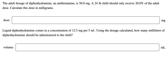 The adult dosage of diphenhydramine, an antihistamine, is 50.0 mg. A 24 lb child should only receive 20.0% of the adult dose.