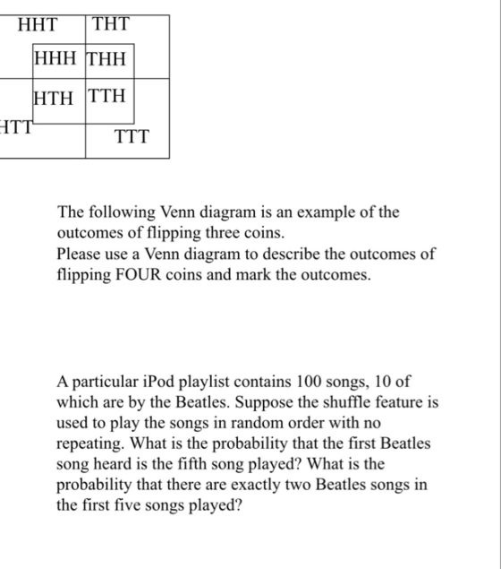 HHT THT HTH TTH ITT The following Venn diagram is an example of the outcomes of flipping three coins Please use a Venn diagram to describe the outcomes of flipping FOUR coins and mark the outcomes. A particular iPod playlist contains 100 songs, 10 of which are by the Beatles. Suppose the shuffle feature is used to play the songs in random order with no repeating. What is the probability that the first Beatles song heard is the fifth song played? What is the probability that there are exactly two Beatles songs in the first five songs played?