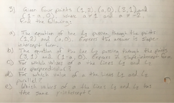 3.) Given four points (1, 2), (a,0), (3, 1), and (1-a, o), where at 1 and a = -2, find the following: a) The equation of line