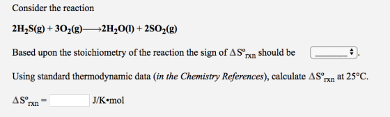 Consider the reaction 2H2S(g)+302(g)2H20)+2SO2(g) Based upon the stoichiometry of the reaction the sign of AS°Txn should be a