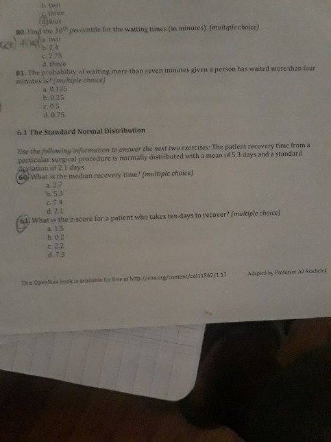 b two three dfour a0. Fing the 3o1h percentile for the wating times (in minutes) (multple choice) c 2 75 d three 81. The probabitity of waiting more than seven minutes given a person has waited more than four minutes is? (multiple choice) a 0.125 b. 0.25 c.0.5 d. 0.75 61 The Standard Normal Distribution Use the following information to answer the next two exercises: The patient recovery time from a particular surgical procedure is normally distributed with a mean of 5.3 days and a standard ation of 2.1 days 60) What is the median recovery time? (mulople choice) a. 27 b 5.3 c 74 d. 2.1 What is the z-score for a patient who takes ten days to recover? (multiple choice) a. 1.5 b 0.2 c2.2 d 73 Thia OpenStax book us available for free at http//cnx.org/content/col11562/1 17 died by Professor Al Stachelek