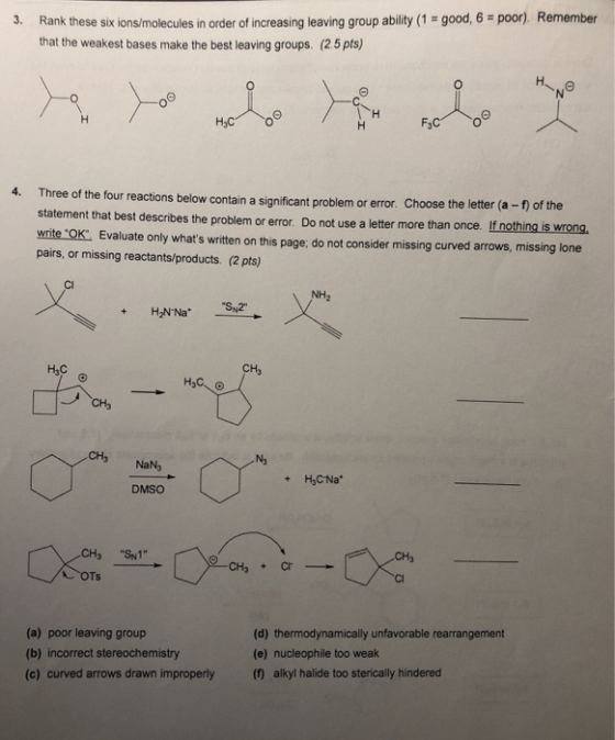 3. Rank these six ions/molecules in order of increasing leaving group ability (1 good, 6 poor) Remember that the weakest bases make the best leaving groups. (2.5 pts) 4. Three of the four reactions below contain a significant problem or error. Choose the letter (a statement that best describes the problem or error. write OK: Evaluate only whats written on this page: do not consider missing curved arrows, missing lone - f) of the If nothing is wrong. Do not use a letter more than once. pairs, or missing reactants/products. (2 pts) Cl NH CH3 Насе CH3 NaN3 DMSO 3 S1 (a) poor leaving group (b) incorrect stereochemistry (c) curved arrows drawn improperly () alkyl halide too sterically hindered (d) thermodynamically unfavorable rearrangement (e) nucleophile too weak