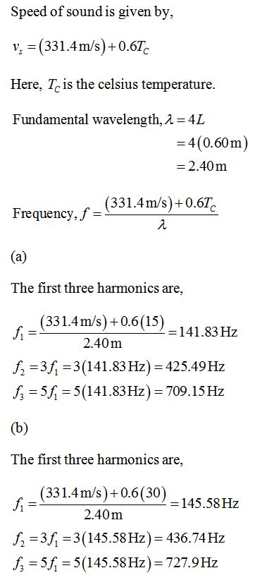 Speed of soundis given by, v, (331.4m/s)+0.6Tc Here, Tc is the celsius temperature. Fundamental wavelength, A-4L 4(0.60m -2.40m (331.4m/s)-0.6% Frequency, f- The first three harmonics are, (331.4m/s)+0.6(15) 2.40m 141.83 Hz f 3 3(141.83 Hz) 425.49Hz 5 5(141.83Hz) 709.15 Hz The first three harmonics are, (331.4m/s)+0.6(30) -145.58Hz 2.40m f23 3(145.58Hz)-436.74Hz 5 5(145.58 Hz) 727.9Hz